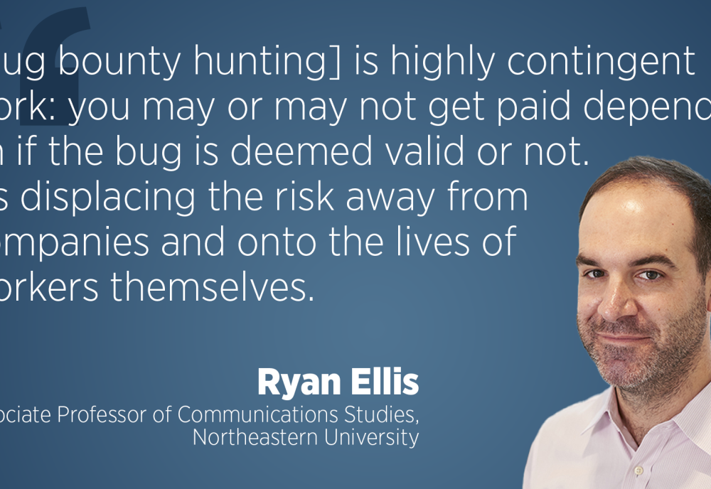 "[Bug bounty hunting] is highly contingent work: you may or may not get paid depending on if the bug is deemed valid or not. It's displacing the risk away from companies and onto the lives of workers themselves." - Ryan Ellis, Associate Professor of Communications Studies, Northeastern University